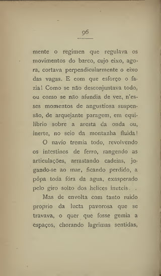 96
mente o regimen que regulava os
movimentos do barco, cujo eixo, ago-
ra, cortava perpendicularmente o eixo
das vagas, E com que esforço o fa-
zial Como se não desconjuntava todo,
ou como se não afundia de vez, n'es-
ses momentos de angustiosa suspen-
são, de arquejante paragem, em equi-
líbrio sobre a aresta da onda ou,
inerte, 110 seio da montanha fluida!
O navio tremia todo, revolvendo
os intestinos de ferro, rangendo as
articulações, arrastando cadeias, jo-
gando-se ao mar, ficando perdido, a
popa toda fora da agua, exasperado
pelo giro solto dos helices inúteis, .
Mas de envolta com tanto ruido
proprio da lucta pavorosa que se
travava, o quer que fosse gemia a
espaços, chorando lagrimas sentidas,
 