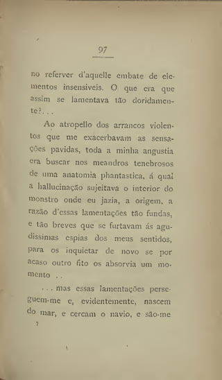 97
no referver d'aquelle embate de ele-
mentos insensíveis. O que era que
assim se lamentava tão doridamen-
te?. . ,
Ao atropello dos arrancos violen-
tos que me exacerbavam as sensa-
ções pavidas, toda a minha angustia
ora buscar nos meandros tenebrosos
de uma anatomia phantastica, á qual
a hallucinação sujeitava o interior do
monstro onde eu jazia, a origem, a
razão dessas lamentações tão fundas,
e
tão breves que se furtavam ás agu-
díssimas espias dos meus sentidos,
para os inquietar de novo se por
acaso outro fito os absorvia um mo-
mento , ,
■ . . mas essas lamentações perse-
guem-me e, evidentemente, nascem
do mar, e cercam o navio, e são-me
T
 