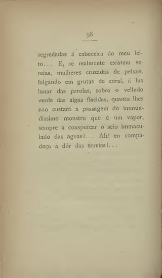 98
segredadas á cabeceira do meu lei-
to. . . E, se realmente existem se-
reias, mulheres cruzadas de peixes,
folgando cm grutas de coral, á luz
lunar das pérolas, sobre o velludo
verde das algas flacidas, quanto lhes
nao custará a passagem do immun-
dissimo monstro que é um vapor,
sempre a conspurcar o seio immacu-
lado das aguas!,.. Ah! eu compa-
deço a dôr das sereias!...
 