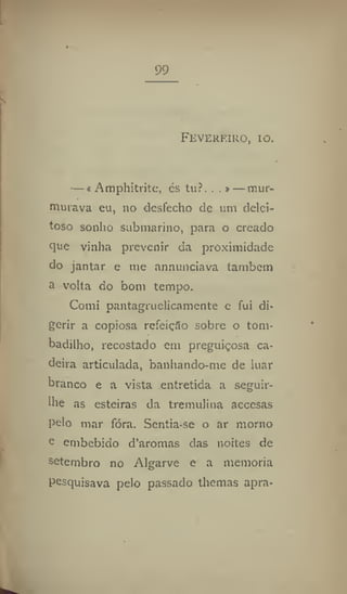 99
Feverfiro, IO.
— f Amphitrite, és tu?. . .> — mur-
murava eu, no desfecho de um delei-
toso sonho submarino, para o creado
que vinha prevenir da proximidade
do jantar e me annunciava também
a volta do bom tempo.
Comi pantagruelicamente e fui di-
gerir a copiosa refeição sobre o tom-
badilho, recostado em preguiçosa ca-
deira articulada, banhando-me de luar
branco e a vista entretida a seguir-
ihe as esteiras da tremulina accesas
pelo mar fóra. Sentia-se o ar morno
o embebido d'aromas das noites de
setembro no Algarve e a memoria
pesquisava pelo passado themas apra-
 