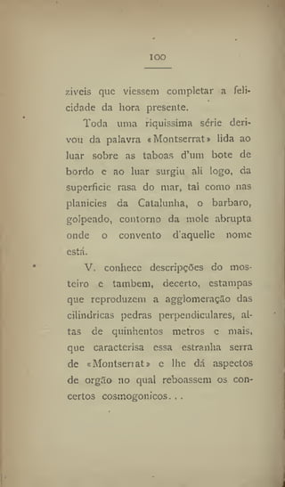 IOO
ziveis que viessem completar a feli-
cidade da hora presente.
Toda uma riquíssima série deri-
vou da palavra «Montserrat» lida ao
luar sobre as taboas d'um bote de
bordo e ao luar surgiu ali logo, da
superfície rasa do mar, tal como nas
planícies da Catalunha, o barbara,
golpeado, contorno da mole abrupta
onde o convento d'aquelle nome
está.
V. conhece descripções do mos-
teiro e também, decerto, estampas
que reproduzem a agglomeração das
cilíndricas pedras perpendiculares, al-
tas de quinhentos metros e mais,
que caractcrisa essa estranha serra
de <t Montseri at» e lhe dá aspectos
de orgão no qual reboassem os con-
certos cosmogonicos. . .
 