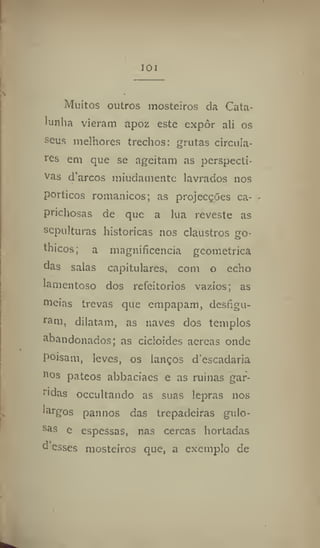101
Muitos outros mosteiros da Cata-
lunha vieram apoz este expôr ali os
seus melhores trechos: grutas circula-
res em que se ageitam as perspecti-
vas darcos miudamente lavrados nos
porticos românicos; as projecções ca-
prichosas de que a lua reveste as
sepulturas históricas nos claustros go-
thicos; a magnificência geométrica
das salas capitulares, com o echo
lamentoso dos refeitórios vazios; as
meias trevas que empapam, desfigu-
ram, dilatam, as naves dos templos
abandonados; as cicloides aereas onde
poisam, leves, os lanços d'escadaria
aos pateos abbaciaes e as ruínas gar-
ridas occultando as suas lepras nos
largos pannos das trepadeiras gulo-
sas e espessas, nas cercas hortadas
d esses mosteiros que, a exemplo de
 
