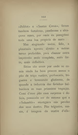 102
«Poblet# e «Santas Creus», foram
também fortalezas, pantheons e alca-
çares reaes, por onde eu peregrinei
toda uma lua propicia de maio...
Mas singrando assim, feliz, a
phantasia aproou direito a outras
terras preferidas, para chamar outra
impressão mais completa, mais for-
te, mais definitiva.
Sítios são esses por onde se co-
mia ainda ha bem poucos annos o
pão de trigo rústico, perfumado, tri-
gueiro e levemente glutínoso, de
quando a industria das farinhas bal-
buciava as suas primeiras trapaças.
Comi d'esse pão com surpreza e de-
licia, pensando ser do mesmo que a
«Sulamitis» mastigava nas pérolas
dos seus dentes. Pão trigueiro, ma-
cio, á imagem do ventre d'ella:
 