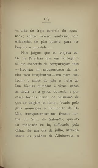 103
«monte de trigo cercado de açuce-
nas»; ventre morno, minheiro, com
efifluencias de pão quente, para ser
beijado c mordido. . .
Não julgue que eu viajava en-
tão na Palestina mas em Portugal e
se me soccorria de comparações taes
— favoritas na prosperidade da mi-
nha vida imaginativa—era para me-
lhorar o sabor ao pão e n'elle ta-
lhar formas mimosas e vivas, como
as devia ter a gracil donzella, e por
essas formas haurir os balsamos de
que se ungiam e, assim, levado pelo
guia minucioso e indulgente da Bí-
blia, transportar me aos frescos hor-
tos da Siria de Salomão, quando
na realidade eu ia, suffocado pela
calma de um dia de julho, atraves-
sando os pinhaes de Aljubarrota, a
 
