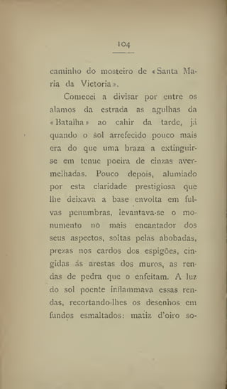 104
caminho do mosteiro de «Santa Ma-
ria da Victoria».
Comecei a divisar por entre os
alamos da estrada as agulhas da
«Batalha» ao cahir da tarde, já
quando o sol arrefecido pouco mais
era do que uma braza a extinguir-
se em tenuc poeira de cinzas aver-
melhadas. Pouco depois, alumiado
por esta claridade prestigiosa que
lhe deixava a base envolta em ful-
vas penumbras, !evantava-sc o mo-
numento no mais encantador dos
seus aspectos, soltas pelas abobadas,
prezas nos cardos dos espigões, cin-
gidas ás arestas dos muros, as ren-
das de pedra que o enfeitam. A luz
do sol poente inflammava essas ren-
das, recortando-lhes os desenhos em
fundos esmaltados: matiz d'oiro so-
 