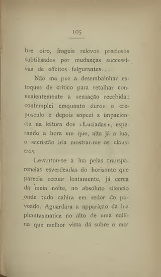 10
5
bre oiro, frágeis relevos preciosos
subtilisados por mudanças successi-
vas de effeítos fulgurantes..,
Não me puz a desembainhar es-
toques de critico para retalhar con-
venientemente a sensação recebida:
contemplei emquanto durou o cre-
púsculo e depois sopeei a impaciên-
cia na leitura dos «Luziadas», espe-
rando a hora em que, alta já a lua,
o sacristão iria mostrar-me os claus-
tros.
Levantou-se a lua pelas transpa-
rências esverdeadas do horisonte que
parecia recuar lentamente, já cerca
da meia noite, 110 absoluto silencio
onde tudo cahira em redor do po-
voado. Aguardara a apparição da luz
phantasmatíca no alto de uma colli-
na que melhor vista dá sobre o mo"
 