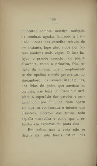 io6
numento: sombra mossiça ouriçada
de sombras agudas, tomando á clari-
dade incerta das estrellas relevos de
um instante, logo absorvidos por ou-
tras sombras mais vagas. O luar ba-
fejou o grande corocheu de poeira
alvacenta, como o primeiro, frio, re-
flexo da aurora, mas promptamente
se fez opalino e mais penetrante, in-
sinuando-se nos lavores das agulhas,
nos liríos de pedra que anieiam as
cornijas, nas teias de frisos que arri-
piam a superfície das paredes e mer-
gulhando, por fim, na tinta opaca
em que se condensava o interior dos
claustros, libertou das trevas toda
aquelta maravilha e como que a re-
fundiu em espumas de prata fina. . .
Em noites taes a vista nilo se
detem na rude fórma natural das
 