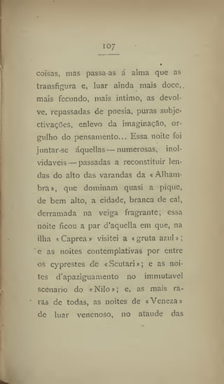 io;
coisas, nias passa-as á alma que as
transfigura e, luar ainda mais doce,,
mais fecundo, mais intimo, as devol-
ve, repassadas de poesia, puras subje-
ctivações, enlevo da imaginação, or-
gulho do pensamento,Essa noite foi
juntar-se áqucllas — numerosas, inol-
vidáveis— passadas a reconstituir len-
das do alto das varandas da «Alham-
bra», que dominam quasi a pique,
de bem alto, a cidade, branca de cal,
derramada na veiga fragrante; essa
noite ficou a par d'aquella em que, na
ilha «Caprea» visitei a «gruta azul»;
e as noites contemplativas por entre
os cyprestes de «Scutari»; e as noi-
tes d'apaziguamento no immutavcl
scenario do «Nilo»; e, as mais ra-
ras de todas, as noites de «Veneza»
de luar venenoso, 110 ataúde das
 