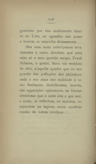 ioS
gondolas que vSo mollemente direi-
to ao Lido, ao agasalho das quaes
a luxuria se exacerba divinamente. . .
Mas essa noite antecipou-se erra-
damente a outra, absoluta, que para
mim só o meu querido amigo, Frank
Holman, o pintor, fixou em moldura
de oiro, n aquclle quadro que eu res-
guardo das polluções dos philisteus,
onde a sua alma deu realidade á vi-
sito fluctuante, desfallecente, incerta,
das apparições ephemeras, as formas
silenciosas que a noite cria e que mal,
a custo, se reflectem, ou morrem, ou
repousam na laguna, como sombras
coadas de outras sombras. , .
 
