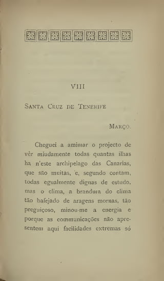 VIII
Santa Cruz de Tenerife
Março.
Cheguei a amimar o projecto de
vêr miudamente todas quantas ilhas
ha n'este archipelago das Canarias,
que são muitas, e, segundo contam,
todas egualmente dignas de estudo,
mas o clima, a brandura do clima
tão bafejado de aragens mornas, tào
preguiçoso, minou-me a energia e
porque as communicações não apre-
sentem aqui facilidades extremas só
 
