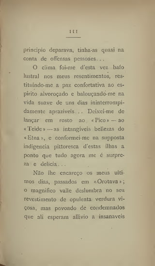 I [ I
principio deparava, tinha-as quasi na
conta de offensas pcssoaes. ..
O clima foi-me d'csta vez bafo
*
lustral nos meus resentimentos, res-
tituindo-mc a paz confortativa ao es-
pirito alvoroçado e balouçando-me na
vida suave de uns dias inintcrrompi-
damente aprazíveis . . Deixeí-me de
lançar em rosto ao «Pico» —ao
«Teíde»—as intangíveis bellezas do
«Etna», e conformei-me na supposta
indigência pittoresca d'estas ilhas a
ponto que tudo agora me é surpre-
za e delicia. . .
Nào lhe encareço os meus últi-
mos dias, passados em «Orotava»;
o magnifico vaile deslumbra 110 seu
revestimento de opulenta verdura vi-
çosa, mas povoado de condemnados
que ali esperam allivio a insanáveis
 