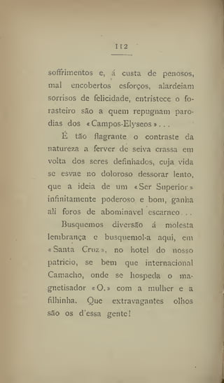 112
softrimentos e, á custa de penosos,
mal encobertos esforços, alardeiam
sorrisos de felicidade, entristece o fo-
rasteiro são a quem repugnam paro-
dias dos « Campos-EIyseos ». , ,
E tão flagrante o contraste da
natureza a ferver de seiva crassa em
volta dos seres definhados, cuja vida
se esvae no doloroso dessorar lento,
que a ideia de um «Ser Superior»
infinitamente poderoso e bom, ganha
ali foros de abominável escarneo., .
Busquemos diversão á molesta
lembrança e busquemol-a aqui, em
«Santa Cruz», no hotel do nosso
patrício, se bem que internacional
Camacho, onde se hospeda o ma-
gnetisador «O.» com a mulher e a
filhinha. Que extravagantes olhos
são os dessa gentel
 