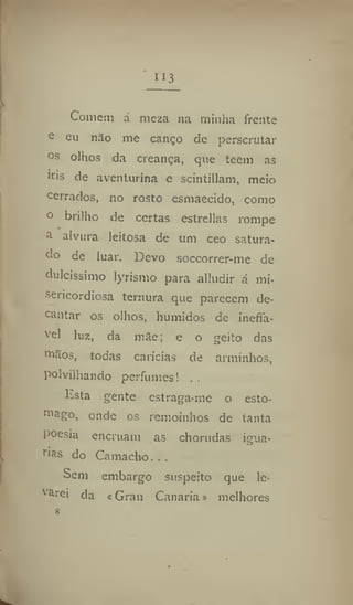 ii3
Comem á meza na minha frente
e eu não me canço de perscrutar
os
olhos da creança, que teem as
íris de aventurina c scintillam, meio
Cerrados, no rosto esmaecido, como
° brilho de certas estrellas rompe
ã alvura leitosa de um ceo satura-
do de luar. Devo soccorrer-me de
dulcíssimo lyrismo para alludir á mi-
sericordiosa ternura que parecem de-
cantar os olhos, húmidos de inefla-
v
el luz, da mãe; e o geito das
niãos, todas caricias de arminhos,
polvilhando perfumes! ..
ltsta gente estraga-me o esto-
mago, onde os remoinhos de tanta
poesia encruam as chorudas igua-
nas do Camacho. . .
Sem embargo suspeito que le-
garei da «Grau Casaria» melhores
 