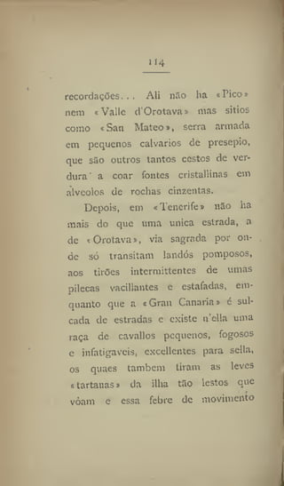 114
recordaçOes, . . Ali não ha «Pico»
nem «Valle d'Orotava» mas sítios
como «San Mateo», serra armada
em pequenos calvários de presepio,
que são outros tantos cestos de ver-
dura a coar fontes cristallinas em
alvéolos de rochas cinzentas.
Depois, em «Tenerife» não ha
mais do que uma única estrada, a
de «Orotava», via sagrada por on-
de só transitam landós pomposos,
aos tirões intermittentes de umas
pilecas vacillantes e estafadas, em-
quanto que a «Gran Canaria» é sul-
cada de estradas e existe n'ella uma
raça de cavailos pequenos, fogosos
e infatigáveis, excedentes para sella,
os quaes também tiram as leves
s tartanas» da ilha tão lestos que
vôam e essa febre dc movimento
 