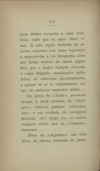 116
terra dentro cortando o mais tene-
broso vaile que os meus olhos vi-
ram. É uma região formada de es*
coreas mineraes sem outra vegetação
a empecer-lhe a cor ferrugenta, além
dos fartos molhos de cactos gigan-
teos que a largos espaços crescem,
e cujas delgadas ramificações cylin-
dricas se extorcem, cmmaranhadas,
e agitam no ar as extremidades sol-
tas, de verdosas serpentes iradas...
Na igreja de «Telde», povoação
situada a meio caminho de «Agiii-
mes», vcem-se pinturas «desculpá-
veis » e um retábulo de esculptura
delicada; são, julgo eu, os únicos
vestígios d'arte que as «Canarias»
encerram. . .
Perto de « Aguimes» um leito
sécco de ribeira, semeado de pedre-
 