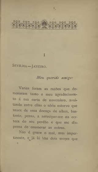 I
Sevilha —Janeiro.
Meu querido amigo:
Varias foram as razões que de-
moraram tanto o meu agradecimen-
to á sua carta de novembro, avul-
tando entre ellas o serio estorvo que
nasce de uma doença de olhos, bas-
tante, penso, a antecipar-me na cer-
teza do seu perdilo e que me dis-
pensa de enumerar as outras.
Não é grave o mal, mas imper-
tinente, e já lá Vao dois mezes que
1
 