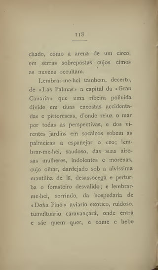 nS
chado, como a arena de um circo,
em serras sobrepostas cujos cimos
as nuvens occultam.
Lembrar-Me-hei também, decerto,
de «Las Palmas» a capital da «Gran
Canaria» que uma ribeira polluida
divide em duas encostas accidenta-
das e pittorescas, d'onde reluz o mar
por todas as perspectivas, e dos vi-
rentes jardins em socalcos sobem as
palmeiras a espanejar o ceo; lem-
brar-me-hei, saudoso, das suas airo-
sas mulheres, indolentes e morenas,
cujo olhar, dardejado sob a alvíssima
mantilha de 13, desassocega e pertur-
ba o forasteiro desvalido; e lembrar-
me-hei, sorrindo, da hospedaria de
«Dona Pino» aviario exotico, ruidoso,
tumultuado caravançará, onde entra
e sáe quem quer, e come e bebe
 