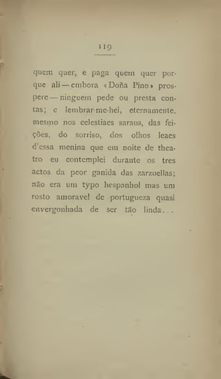 119
quem quer, e paga quem quer por-
que ali — embora s Doria Pino» pros-
pere— ninguém pede ou presta con-
tas; e lembrar me-hei, eternamente,
mesmo nos ceiestiacs saraus, das fei-
ções, do sorriso, dos olhos leaes
d'cssa menina que cm noite de tbea*
tro eu contemplei durante os tres
actos da peor ganida das zarzuellas;
não era um lypo liespanhol mas um
rosto amoravel de portugueza quasi
envergonhada de ser tão linda. . ,
 