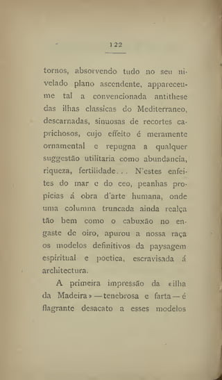 122
tornos, absorvendo tudo no seu ni-
velado plano ascendente, appareceu-
me tal a convencionada antithese
das ilhas clássicas do Mediterrâneo,
descarnadas, sinuosas de recortes ca-
prichosos, cujo effeito é meramente
ornamental e repugna a qualquer
suggestão utilitária como abundancia,
riqueza, fertilidade... N'estes enfei-
tes do mar c do ceo, peanhas pro-
picias a obra d'arte humana, onde
uma columna truncada ainda realça
tão bem como o cabuxão no en-
gaste de oiro, apurou a nossa raça
os modelos definitivos da paysagem
espiritual e poética, escravisada á
architectura.
A primeira impressão da «ilha
da Madeira» — tenebrosa e farta — é
flagrante desacato a esses modelos
 
