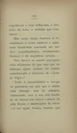 123
respeitáveis c vem trilhar nos, a des-
peito de tudo, a esthesia que hon-
ramos. . ,
Mas como chega depressa a re-
conciliação e como esmaece a appa-
rente hostilidade suavisada cm tre-
chos surprehendentes, infinitamente
diversos c de engenhoso arranjo...
Pois haverá no mundo paysagem
mais alliciadora do que esta que eu
disfructo agora mesmo, do jardim
embalsamado e silencioso da «Quin-
ta Vigia»?
Tudo é immobilidade e soccgo
no panorama em gris que a minha
vjsta abrange: mar de calmaria,
adamascado, com a sua orla borda-
da de barcos em relevo—cascos de
seda frouxa e mastreações de retroz
— á luz egual, branca, branda, que
 