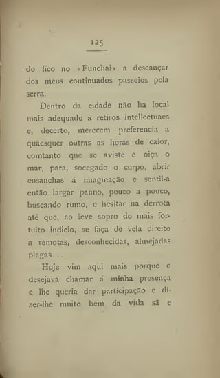 do fico no «Funchal» a descançar
dos meus continuados passeios pela
serra.
Dentro da cidade não lia local
mais adequado a retiros intellectuaes
e, decerto, merecem preferencia a
quaesquer outras as horas de calor,
comtanto que se aviste e oiça o
mar, para, socegado o corpo, abrir
ensanchas á imaginação e sentil-a
então largar panno, pouco a pouco,
buscando rumo, e hesitar na derrota
até que, ao leve sopro do mais for-
tuito indicio, se faça de vela direito
a remotas, desconhecidas, almejadas
plagas. . .
Hoje vim aqui mais porque o
desejava chamar á minha presença
e lhe queria dar participação e di-
zer-lhe muito bem da vida sã e
 