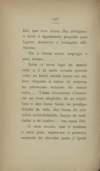 126
feliz que levo n'esta ilha selvagem:
o local é egualmente propicio para
fugazes devaneios c evocações affe-
ctuosas.
Eis a fornia como emprego o
meu tempo.
Subo á serra logo de manhã
cedo e é já noite cerrada quando
volto ao hotel, moido como um sal,
bem disposto a entrar de surpreza
no plenissimo remanso do sonmo
solto. ., Trinta kilometros d'exerci-
cio na livre amplidão do ar impol-
luto e dez horas forras ás prodiga-
lidades da vida, dez horas de cris-
talina insensibilidade, limpas de reali-
dades e de sonhos. , . em cama fófa.
O meu creado, que é também
o meu guia, espera-me á primeira
ascensão do elevador junto á igreja
 