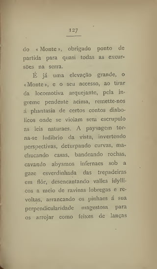 do í Monte», obrigado ponto de
partida para quasi todas as excur-
sões na serra.
É já unia elevação grande, o
«Montei, e o seu accesso, ao tirar
da locomotiva arquejante, pela Ín-
greme pendente acima, remette-nos
á phantasia de certos contos diabó-
licos onde se violam sem escrúpulo
as leis naturaes. A paysagem tor-
na*se ludibrio da vista, invertendo
perspectivas, deturpando curvas, ma-
chucando casas, bandeando rochas,
cavando abysmos infernaes sob a
gaze esverdinhada das trepadeiras
em flôr, desencantando valles idytli-
cos a meio de ravinas lobregas e re-
voltas, arrancando os pinhaes á sua
perpendicularidade magestosa para
os arrojar como feixes de lanças
 