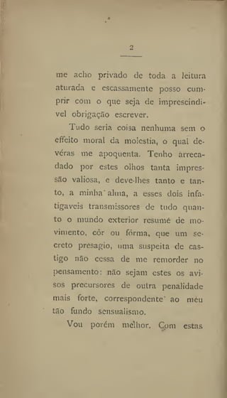 2
me acho privado de toda a leitura
aturada e escassamente posso cum-
prir com o que seja de imprescíndi-
vel obrigação escrever.
Tudo seria coisa nenhuma sem o
cfieito moral da moléstia, o qual de-
veras me apoquenta. Tenho arreca-
dado por estes olhos tanta impres-
são valiosa, e deve-lhes tanto e tan-
to, a minha* alma, a esses dois infa-
tigáveis transmissores de tudo quan-
to o mundo exterior resume de mo-
vimento, côr ou forma, que um se-
creto presagio, uma suspeita de cas-
tigo não cessa de me remorder no
pensamento: não sejam estes os avi-
sos precursores de outra penalidade
mais forte, correspondente ao meu
tão fundo sensualismo.
Vou porém melhor. Com estas
 