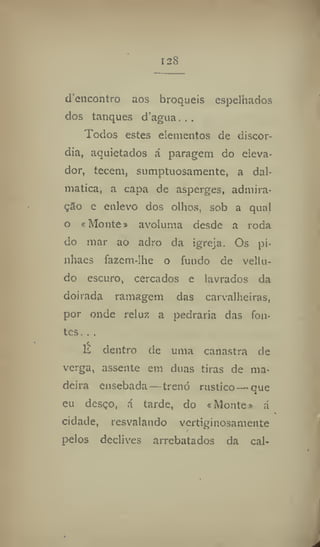 128
d'encontro aos broqueis espelhados
dos tanques d'agua...
Todos estes elementos de discór-
dia, aquietados á paragem do eleva-
dor, tecem, sumptuosamente, a dal-
matica, a capa de asperges, admira-
çSo e enlevo dos olhos, sob a qual
o «Monte» avoluma desde a roda
do mar ao adro da igreja. Os pi-
nhaes fazem-lhe o fundo de vellu-
do escuro, cercados e lavrados da
doirada ramagem das carvalheiras,
por onde reluz a pedraria das fon-
tes. ,.
K dentro de uma canastra de
verga, assente em duas tiras de ma-
deira ensebada —trenó rústico —que
eu desço, á tarde, do «Monte» á
cidade, resvalando vertiginosamente
pelos declives arrebatados da cal-
 