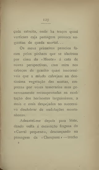 I2Ç)
çacia estreita, onde ha traços quasi
vertícaes cuja passagem provoca an-
gustias de queda mortal...
Os meus primeiros passeios fo-
ram pelos pinhaes que se alastram
por cima do «Monte» á cata de
novas perspectivas, com mira nos
cabeços de granito quasi inaccessi-
veis que a miúdo calvejam na den-
síssima vegetação das mattas, em-
prezas por vezes temerárias mas ge-
nerosamente recompensadas na exul-
tarão dos horisontes larguíssimos, a
mais e mais despejados ao successi-
vo desdobrar de ondulações monta-
nhosas.
Adeantei-me depois para léste,
dando volta á escavação fragosa do
«Curral pequeno», descançando na
passagem da «Choupana»—trecho
o
 