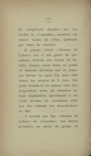 de composição alpestre — ate aos
prados da «Camacha», campina, em
planos curtos de relva, quebrada
por sebes de vimeiros.
A poente visitei «Camara de
Lobos» que é um porto de pes-
cadores fechado em rochas de ba-
salto, crespas como ficam as gottas
de chumbo derretido que as crean-
ças deitam na agua fria, para tirar
sortes, em vespera de S. João. Ahi
perto levanta-se do oceano uma des-
propositada mole, de temeroso es-
boço elephantino, aguentando a en-
costa risonha do vastíssimo valle
que deu entrada aos descobridores
da ilha.
A estrada que liga «Camara de
Lobos» ao «Funchal», nos lanços
arrojados, no modo de galgar as
 