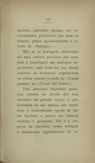 I3i
agrestes, apertadas ravinas, nos en-
curvamentos pittorescos por onde se
esquiva, plagia agradavelmente a es-
trada de «Posilipo».. ,
Mas se as paysagens observadas
até aqui embora preciosas não esca-
pam á humilhação das analogias de-
primentes, urge notar-lhe que divisei
aspectos de irrefutável originalidade
na minha recente jornada ao «Curral
grande» ou «Curral das freiras».
Esta pavorosa depressão geoló-
gica encerra 110 circulo das suas
muralhas de granito negro, á pro-
fundidade de mil metros, um vastís-
simo e deslumbrante tapete de tin-
tas fundidas a primor em culturas
variadas e prosperas. Tal é a sur-
preza de encontrar assim entregue
á monstruosa agglomcraçSo de ro-
 