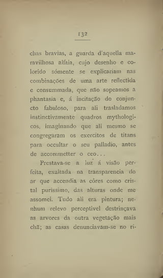 r32
chas bravias, a guarda d'aquella ma-
ravilhosa alfaia, cujo desenho e co-
lorido somente se explicariam nas
combinações de uma arte reflectida
e consummada, que não sopeamos a
phantasia e, á incitação do conjun-
ct© fabuloso, para ali trasladamos
instinctivamente quadros mythologi-
cos, imaginando que ali mesmo se
congregaram os exércitos de titans
para occultar o seu palladio, antes
de accomnictter o ceo.. .
Prcstava-se a luz á visão per-
feita, exaltada na transparência do
ar que accendia as côres como cris-
tal puríssimo, das alturas onde me
assomei. Tudo ali era pintura; ne-
nhum relevo perceptível destrinçava
as arvores da outra vegetação mais
chã; as casas denunciavam-se no ri-
 
