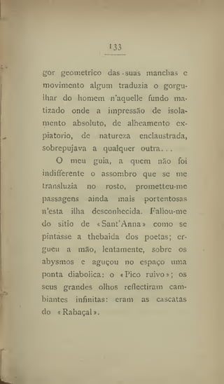 133
gor geométrico das .suas manchas e
movimento algum traduzia o gorgu-
ihar do homem n'aquelle fundo ma-
tizado onde a impressão de isola-
mento absoluto, de alheamento ex-
piatório, de natureza enclaustrada,
sobrepujava a qualquer outra. . .
O meu guia, a quem não foi
indifferente o assombro que se me
transluzia no rosto, prometteu-me
passagens ainda mais portentosas
n'esta ilha desconhecida. Fallou-me
do sitio de « Sant'Anna» como se
pintasse a thebaida dos poetas; er-
gueu a mão, lentamente, sobre os
abysmos e aguçou no espaço uma
ponta diabólica: o «Pico ruivo»; os
seus grandes olhos reflectiram cam-
biantes infinitas: eram as cascatas
do «Rabaçal».
 