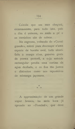134
Calculo que um niez chegará,
escassamente, para tudo isto, pois
a ilha é extensa, eu ando a pc e
os caminhos sSo de cabras. . .
No regresso, voltando do «Curral
grande», entrei para descançar n'uma
especie de boceta oval, toda alcati-
fada a musgo rôxo, genuina gruta
de poema pastoril, a cuja entrada
rectangular pendia uma cortina de
agua desfiada, e os fios tSo juntos
e distinctos como nos reposteiros
de missanga japonesa.
*
♦ *
A approximaçâo de um grande
vapor branco, ha meia hora já
aproado ao «Funchal», que deve
 