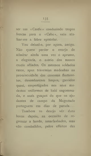 135
ser um a Castle» conduzindo tropas
frescas para o iCabo», vein ata*
lhar-me a febre epistolar.
Vou deixal-o, por agora, amigo.
Não quero perder o ensejo de
admirar ainda uma vez o aprumo,
a elegância, o asseio dos nossos
cruéis alliados. Os mesmos soldados
rasos, apoz travessias medonhas na
promiscuidade das casernas fluctuan-
tes, desembarcam limpos, garridos
quasi, empertigados nos seus mo-
destos uniformes de kaki engomina-
do, c mais guapos do que os aju-
dantes de campo da Magestade
portugueza em dias de parada. . .
Também os desejo ver duas
horas depois, na occasião de re-
gressar a bordo, amarfanhados, mas
não combalidos, pelos efteitos das
 