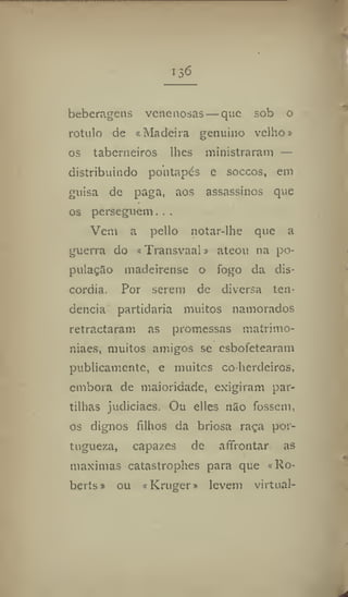 •3^
beberageus venenosas—que sob o
rotulo de «Madeira genuíno velho»
os taberneiros lhes ministraram —
distribuindo pontapés e soccos, em
guisa de paga, aos assassinos que
os perseguem, . .
Vem a pello notar-lhe que a
guerra do «Transvaal» ateou na po-
pulação madeirense o fogo da dis-
córdia. Por serem de diversa ten-
dência partidaria muitos namorados
retractaram as promessas matrimo-
niaes, muitos amigos se esbofetearam
publicamente, e muitos co herdeiros,
embora de maioridade, exigiram par-
tilhas judiciaes. Ou elles não fossem,
os dignos filhos da briosa raça por-
tuguesa, capazes de affrontar as
maxímas catastrophes para que «Ro-
berts» ou «Kruger» levem virtual-
 