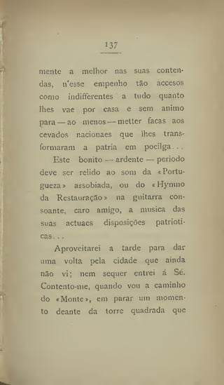 137
mente a melhor nas suas conten-
das, n'esse empenho tao accesos
como indiferentes a tudo quanto
lhes vae por casa e sem animo
para — ao menos — metter facas aos
cevados nacionaes que lhes trans-
formaram a patria em pocilga. .
Este bonito — ardente — periodo
deve ser relido ao som da «Portu-
gueza» assobiada, ou do «Hymno
da Restauração > na guitarra con-
soante, caro amigo, a musica das
suas actuaes disposições patrióti-
cas. .,
Aproveitarei a tarde para dar
uma volta pela cidade que ainda
não vi; nem sequer entrei á Sé.
Contento-me, quando vou a caminho
do «Monte», em parar um momen-
to deante da torre quadrada que
 
