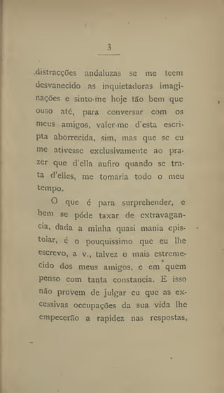 3
•distracções andaluzas se me teem
desvanecido as inquietadoras imagi-
nações e sinto-me hoje tão bem que
ouso até, para conversar com os
meus amigos, valer-me d'esta escri-
pta aborrecida, sim, mas que se eu
me ativesse exclusivamente ao pra-
zer que d'ella aufiro quando se tra-
ta d'elles, me tomaria todo o meu
tempo.
O que é para surprehender, e
bem se pôde taxar de extravagân-
cia, dada a minha quasi mania epis-
tolar, é o pouquíssimo que eu lhe
escrevo, a v., talvez o mais estreme-
, •
eido dos meus amigos, e cm quem
penso com tanta constância. E isso
não provem de julgar cu que as ex-
cessivas occupações da sua vida lhe
empecerão a rapidez nas respostas,
 