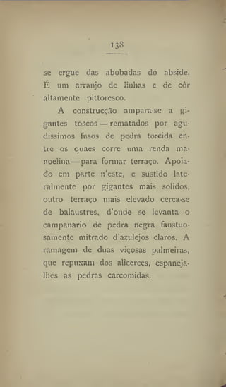 US
se ergue das abobadas do abside.
É um arranjo de linhas e de eôr
altamente pittoresco.
A construcçfto ampara-se a gi-
gantes toscos — rematados por agu-
díssimos fusos de pedra torcida en-
tre os quaes corre uma renda ma-
nuelina—para formar terraço. Apoia-
do em parte n'este, e sustido late-
ralmente por gigantes mais solidos,
outro terraço mais elevado cerca-se
de balaustres, donde se levanta o
carnpanario de pedra negra faustuo-
samente mitrado d'azulejos claros. A
ramagem de duas viçosas palmeiras,
que repuxam dos alicerces, espaneja-
lhes as pedras carcomidas.
 