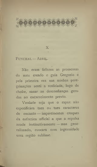 Funchal — Abml-
Não eram fallazes as promessas
do meu creado e guia Gregorio e
pela primeira vez tias minhas pere-
grinações senti a realidade, logo de
chofre, sanar as desconfianças gera-
das no encarecimento prévio.
Verdade seja que o rapaz não
especificara taes ou taes caracteres
de encanto — impertinentes croques
da esthetica official a que a repulsa
acode instinctivamente — mas gene-
ralisando, evocara com ingenuidade
uma região sublime.
 
