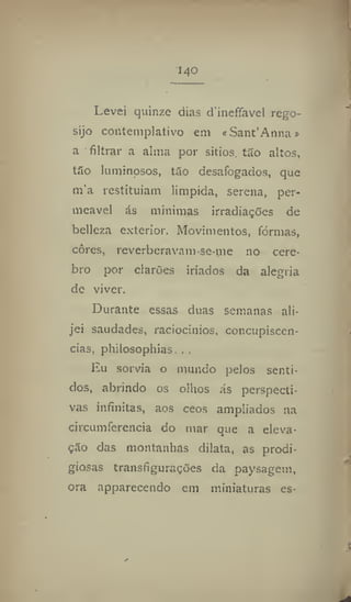 140
Levei quinze dias dineffavel rego-
sijo contemplativo ena «Sant'Anna»
a filtrar a alma por sitios. tão altos,
tão luminosos, tão desafogados, que
m'a restituíam límpida, serena, per-
meável ás mínimas irradiações de
belleza exterior. Movimentos, formas,
cores, reverberavam-se-nie no cére-
bro por clarões iriados da alegria
de viver.
Durante essas duas semanas ali-
jei saudades, raciocínios, concupiscên-
cias, philosopliias. . .
Eu sorvia o mundo pelos senti-
dos, abrindo os olhos ás perspecti-
vas infinitas, aos ceos ampliados na
circuinferência do mar que a eleva-
ção das montanhas dilata, as prodi-
giosas transfigurações da paysagem,
ora apparecendo em miniaturas es-
 