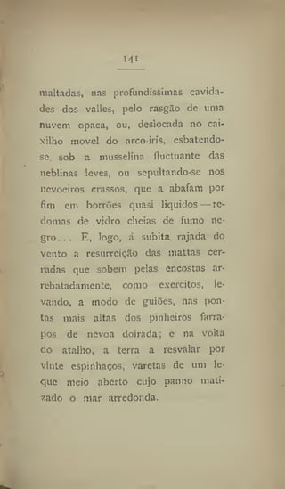 i4t
maltadas, nas profundíssimas cavida-
des dos valles, pelo rasgSo de uma
nuvem opaca, ou, deslocada no cai-
xilho movei do arco-iris, esbatendo-
se sob a musselina fluGtuánte das
neblinas leves, ou sepultando-se nos
nevoeiros crassos, que a abafam por
fim em borrões quasi líquidos — re-
domas de vidro cheias de fumo ne-
gro... E, logo, á súbita rajada do
vento a resurreiçâo das mattas cer-
radas que sobem pelas encostas ar-
rebatadamente, como exércitos, le-
vando, a modo de guiões, nas pon-
tas mais altas dos pinheiros farra-
pos de névoa doirada; e na volta
do atalho, a terra a resvalar por
vinte espinhaços, varetas de um le-
que meio aberto cujo panno mati-
zado o mar arredonda.
 