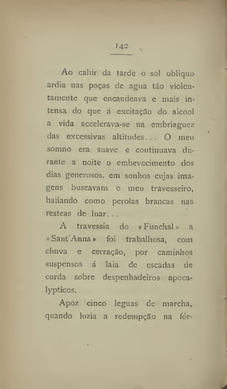 14~
Ao cahir da tarde o sol obliquo
ardia nas poças dc agua tão violen-
tamente que encandeava c mais in-
tensa do que á excitação do álcool
a vida accelerava-se na embriaguez
das excessivas altitudes. . . O meu
somno era suave e continuava du-
rante a noite o embevecimento dos
dias generosos, em sonhos cujas ima-
gens buscavam o meu travesseiro,
bailando como pérolas brancas nas
resteas de luar. . .
A travessia do «Funchal» a
«Sant'Anna» foi trabalhosa, com
chuva e cerração, por caminhos
suspensos á laia de escadas de
corda sobre despenhadeiros apoca-
lypticos.
Apoz cinco léguas de marcha,
quando luzia a redempçilo na fór*
 