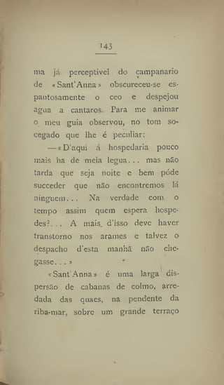 143
ma já perceptível do campanario
de «Sant'Anna» obscureceu-se es-
pantosamente o ceo e despejou
agua a cantaros. Para me animar
o meu guia observou, no tom so-
cegado que lhe é peculiar:
— «D'aqui á hospedaria pouco
mais ha de meia légua... mas não
tarda que seja noite e bem pôde
succedcr que não encontremos lá
ninguém. , . Na verdade com o
tempo assim quem espera hospe-
des?. . . A mais. d'isso deve haver
transtorno nos arames e talvez o
despacho desta manha não che-
gasse. , . s
* Sant'Anna» é uma larga dis-
persão de cabanas de colmo, arre-
dada das quaes, na pendente da
riba-mar, sobre um grande terraço
 