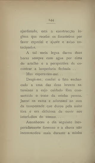 144
ajardinado, está a construcçSo in-
gleza que recebe os forasteiros por
favor especial e ajuste c aviso an-
tecipados.
A tal meia légua durou duas
horas sempre com agua por cima
do artelho e a perspectiva de en-
contrar a hospedaria fechada . .
Mas esperavam-me. . .
Despi-me; confiei o fato enchar-
cado a uma das duas bruxas sa-
turninas a cujo cuidado fôra com*
mettido o trato da minha pessoa.
Jantei na cama e adormeci ao som
da tempestade que durou pela noite
fóra e era deliciosa de ouvir nos
interludios do somno, . .
Amanheceu o dia seguinte ines-
peradamente formoso e a chuva náo
incommodou mais durante a minha
 