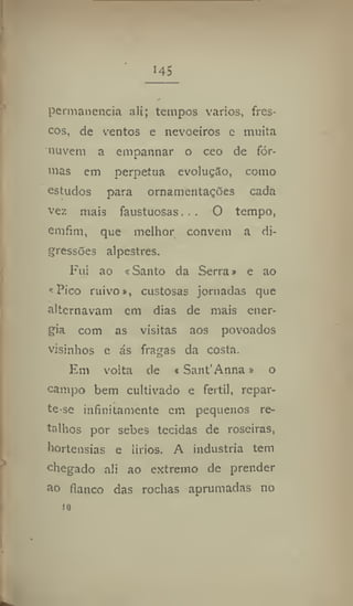 145
permanência ali; tempos vários, fres-
cos, de ventos e nevoeiros e muita
nuvem a empannar o ceo de for-
nias em perpetua evolução, como
estudos para ornamentações cada
vez mais faustuosas. . . O tempo,
emfim, que melhor convém a di-
gressões alpestres.
Fui ao «Santo da Serra» e ao
«Pico ruivo», custosas jornadas que
alternavam em dias de mais ener-
gia com as visitas aos povoados
visinhos e ás fragas da costa.
Em volta de «Sant'Anna» o
campo bem cultivado e fértil, repar-
te*se infinitamente em pequenos re-
talhos por sebes tecidas de roseiras,
hortênsias e lírios. A industria tem
chegado ali ao extremo de prender
ao flanco das rochas aprumadas no
to
 