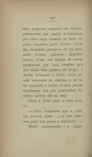146
mar, pequenos canteiros de verdura,
sobrepostos em cadeia d'alcatruzes,
por sitios cujo accesso se deve re-
putar empreza para loucos. Certo
dia, buscando passagem de um para
outro d'esses graciosos alegretes
aereos, vi-me nos braços da morte
aventurado por uma çimalha que
não tinha dois palmos de largo; á
direita alisava-se a rocha como pa-
rede betumada de cisterna, e ao la-
do esquerdo a aresta d'outra parede
egualmente lisa que profundava du-
zentos metros até ao mar.
Parei e disse para o meu crea-
do:
— 1 Não imaginava que o cora-
ção pezasse tanto,.,; se não volta-
mos para traz perco o equilíbrio. . .»
Muito serenamente, — a julgar
 
