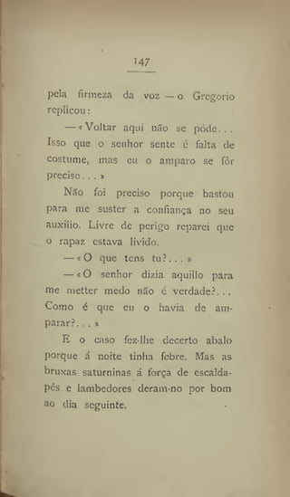147
pela firmeza da voz — o Gregorio
replicou:
— * Voltar aqui não se pode.,.
Isso que o senhor sente é falta de
costume, mas eu o amparo se fôr
preciso. . . »
Não foi preciso porque bastou
para me suster a confiança 110 seu
auxilio. Livre de perigo reparei que
o rapaz estava livido.
— >0 que tens tu?...»
— i O senhor dizia aquillo para
me metter medo não c verdade?. . .
Como é que eu o havia de am-
parar?. .. j
E o caso fez-Ihe decerto abalo
porque á noite tinha febre. Mas as
bruxas saturninas á força de escaida-
pés e lambedores deram-no por bom
ao dia seguinte,
 