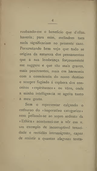 4
roubando-me o beneficio que delias
haveria; para mim, melindres taes
nada significariam no presente caso.
Perscrutando bem vejo que tudo se
origina da natureza dos pensamentos
que a sua lembrança forçosamente
me suggere e que são mais graves,
mais penetrantes, mais em harmonia
com a consciência do nosso destino
e sempre fugindo á esphera dos con-
ceitos «espirituosos» ou vãos, onde
a minha intclligencia se ageita tanto
a meu gosto.
Sem o representar calçando o
cothurno do «imperativo categórico»
nem pellando-se ao sopro ardente da
«Ethica» acostumei-me a vêr em v.
um exemplo de incorruptível tenaci-
dade e rectidão intransigente, capaz
de resistir a quantas afagosas tenta-
 